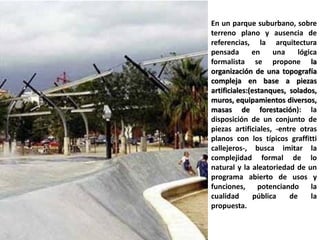 En un parque suburbano, sobre
terreno plano y ausencia de
referencias, la arquitectura
pensada en una lógica
formalista se propone la
organización de una topografía
compleja en base a piezas
artificiales:(estanques, solados,
muros, equipamientos diversos,
masas de forestación): la
disposición de un conjunto de
piezas artificiales, -entre otras
planos con los típicos graffitti
callejeros-, busca imitar la
complejidad formal de lo
natural y la aleatoriedad de un
programa abierto de usos y
funciones, potenciando la
cualidad pública de la
propuesta.
 