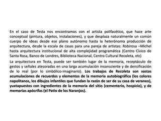 En el caso de Testa nos encontramos con el artista polifacético, que hace arte
conceptual (pintura, objetos, instalaciones), y que desplaza naturalmente un común
cuerpo de ideas desde ese plano autónomo hasta la heterónoma producción de
arquitectura, desde la escala de casas para una pareja de artistas: Robirosa –Michel
hasta arquitectura institucional de alta complejidad programática (Centro Cívico de
Santa Rosa, Banco de Londres, Biblioteca Nacional, Centro Cultural Recoleta, etc)
La arquitectura en Testa, puede ser también lugar de la memoria, receptáculo de
gestos y señales atesoradas en una larga acumulación inconsciente y de densificación
de lo real (por lo simbólico-imaginario). Los trabajos de Recoleta son vastas
acumulaciones de recuerdos y elementos de la memoria autobiográfica (los colores
napolitanos, los dibujos infantiles que fundan la razón de ser de su casa de veraneo),
yuxtapuestos con ingredientes de la memoria del sitio (cementerio, hospicio), y de
memorias apócrifas (el Patio de los Naranjos).
 