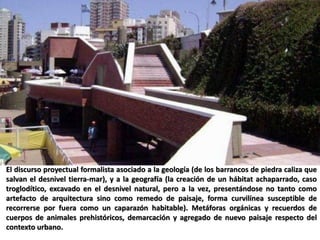 El discurso proyectual formalista asociado a la geología (de los barrancos de piedra caliza que
salvan el desnivel tierra-mar), y a la geografía (la creación de un hábitat achaparrado, caso
troglodítico, excavado en el desnivel natural, pero a la vez, presentándose no tanto como
artefacto de arquitectura sino como remedo de paisaje, forma curvilínea susceptible de
recorrerse por fuera como un caparazón habitable). Metáforas orgánicas y recuerdos de
cuerpos de animales prehistóricos, demarcación y agregado de nuevo paisaje respecto del
contexto urbano.
 
