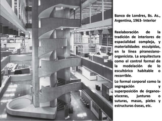 Banco de Londres, Bs. As.,
Argentina, 1963- Interior
Reelaboración de la
tradición de interiores de
espacialidad compleja, y
materialidades esculpidas,
en la línea piranesiano-
organicista. La arquitectura
como el control formal de
la modelación de lo
escultórico habitable o
recorrible.
Lo formal corporal como la
segregación y
superposición de órganos-
vísceras, junturas o
suturas, masas, pieles y
estructuras óseas, etc.
 