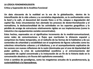 LA LÓGICA FENOMENOLOGISTA
Crítica y Superación de lo Analítico Funcional
Un dato elocuente de la realidad en la era de la globalización, -dentro de la
intensificación de la vida urbana y su correlativa degradación, es la confrontación entre
lo hard y lo soft-, el descontrol del mundo físico o el fin, colapso o degradación del
capital fijo. Estas circunstancias han alentado los procesos de desterritorialización y el
nomadismo, la deslocacionalidad de las actividades en los soportes geográficos y la
pérdida de arraigo de estructuras relativamente rígidas en sus implantaciones (como la
industria o los equipamientos sociales concentrados).
Estos hechos, expresados en el significativo incremento de lo medial-comunicacional,
como redes de comunicaciones o flujos que rearticulan la distancia espacial y
comprimen los hiatos temporales, en el rediseño de las formas de lo habitativo y de sus
contenidos de urbanidad y sociabilidad con el surgimiento de figuras culturales como los
colectivos minoritarios urbanos y el tribalismo, y en el acompañamiento explicativo de
los sucesos con nuevas reflexiones de la razón (dominadas por el cese de bipolaridad del
poder político, la crisis de sustentabilidad ecosférica y el entronizamiento del
superpoder de capital concentrado y la instauración de un fin de la historia dado en la
consumación absoluta y sin fisuras del capitalismo avanzado).
Crisis o cambios de paradigmas, como los megatemas actuales de la posdemocracia, la
sustentabilidad o la hiperpobreza.
 