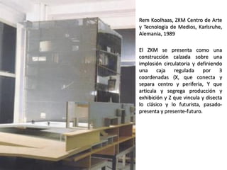 Rem Koolhaas, ZKM Centro de Arte
y Tecnología de Medios, Karlsruhe,
Alemania, 1989
El ZKM se presenta como una
construcción calzada sobre una
implosión circulatoria y definiendo
una caja regulada por 3
coordenadas (X, que conecta y
separa centro y periferia, Y que
articula y segrega producción y
exhibición y Z que vincula y disecta
lo clásico y lo futurista, pasado-
presenta y presente-futuro.
 