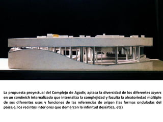 La propuesta proyectual del Complejo de Agadir, aplaca la diversidad de los diferentes layers
en un sandwich internalizado que internaliza la complejidad y faculta la aleatoriedad múltiple
de sus diferentes usos y funciones de las referencias de origen (las formas onduladas del
paisaje, los recintos interiores que demarcan la infinitud desértica, etc)
 