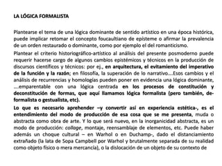LA LÓGICA FORMALISTA
Plantearse el tema de una lógica dominante de sentido artístico en una época histórica,
puede implicar retomar el concepto foucaultiano de epísteme o afirmar la prevalencia
de un orden restaurado o dominante, como por ejemplo el del romanticismo.
Plantear el criterio historiográfico-artístico al análisis del presente posmoderno puede
requerir hacerse cargo de algunos cambios epistémicos y técnicos en la producción de
discursos científicos y técnicos: por ej., en arquitectura, el evitamiento del imperativo
de la función y la razón; en filosofía, la superación de lo narrativo….Esos cambios y el
análisis de recurrencias y homologías pueden poner en evidencia una lógica dominante,
….emparentable con una lógica centrada en los procesos de constitución y
deconstitución de formas, que aquí llamamos lógica formalista (pero también, de-
formalista o gestualista, etc).
Lo que es necesario aprehender –y convertir así en experiencia estética-, es el
entendimiento del modo de producción de esa cosa que se me presenta, muda o
abstracta como obra de arte. Y lo que será nuevo, en la inorganicidad abstracta, es un
modo de producción: collage, montaje, reensamblaje de elementos, etc. Puede haber
además un choque cultural – en Warhol o en Duchamp-, dado el distanciamiento
extrañado (la lata de Sopa Campbell por Warhol y brutalmente separada de su realidad
como objeto físico o mera mercancía), o la dislocación de un objeto de su contexto de
 