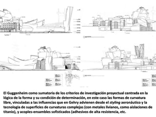 El Guggenheim como sumatoria de los criterios de investigación proyectual centrada en la
lógica de la forma y su condición de determinación, en este caso las formas de curvatura
libre, vinculadas a las influencias que en Gehry advienen desde el styling aeronáutico y la
tecnologia de superficies de curvaturas complejas (con metales livianos, como aislaciones de
titanio), y acoples-ensambles sofisticados (adhesivos de alta resistencia, etc.
 