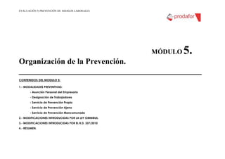 EVALUACIÓN Y PREVENCIÓN DE RIESGOS LABORALES
MÓDULO 5.
Organización de la Prevención.
_________________________________________
CONTENIDOS DEL MODULO 5:
1.- MODALIDADES PREVENTIVAS:
- Asunción Personal del Empresario
- Designación de Trabajadores
- Servicio de Prevención Propio
- Servicio de Prevención Ajeno
- Servicio de Prevención Mancomunado
2.- MODIFICACIONES INTRODUCIDAS POR LA LEY OMNIBUS.
3.- MODIFICACIONES INTRODUCIDAS POR EL R.D. 337/2010
4.- RESUMEN.
 