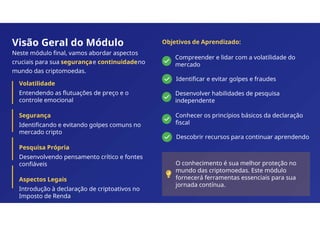 Visão Geral do Módulo
Neste módulo final, vamos abordar aspectos
cruciais para sua segurançae continuidadeno
mundo das criptomoedas.
Volatilidade
Entendendo as flutuações de preço e o
controle emocional
Segurança
Identificando e evitando golpes comuns no
mercado cripto
Pesquisa Própria
Desenvolvendo pensamento crítico e fontes
confiáveis
Aspectos Legais
Introdução à declaração de criptoativos no
Imposto de Renda
Objetivos de Aprendizado:
Compreender e lidar com a volatilidade do
mercado
Identificar e evitar golpes e fraudes
Desenvolver habilidades de pesquisa
independente
Conhecer os princípios básicos da declaração
fiscal
Descobrir recursos para continuar aprendendo
O conhecimento é sua melhor proteção no
mundo das criptomoedas. Este módulo
fornecerá ferramentas essenciais para sua
jornada contínua.
 