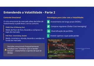 Entendendo a Volatilidade - Parte 2
Controle Emocional
O ciclo emocional do mercado afeta decisões de
investimento e pode levar a erros comuns:
FOMO (Fear Of Missing Out)
Medo de ficar de fora, levando a compras no
topo do mercado
FUD (Fear, Uncertainty, Doubt)
Medo, incerteza e dúvida, levando a vendas no
fundo do mercado
Decisões emocionais frequentemente
resultam em "comprar caro e vender
barato" - exatamente o oposto do que se
deseja.
Estratégias para Lidar com a Volatilidade:
Investimento de longo prazo (HODL)
Compras regulares (Dollar Cost Averaging)
Diversificação de portfólio
Investir apenas o que pode perder
O ciclo de emoções do mercado
cripto
 