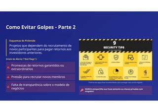 Como Evitar Golpes - Parte 2
Esquemas de Pirâmide
Projetos que dependem do recrutamento de
novos participantes para pagar retornos aos
investidores anteriores.
Sinais de Alerta ("Red Flags"):
Promessas de retornos garantidos ou
extraordinários
Pressão para recrutar novos membros
Falta de transparência sobre o modelo de
negócios
Práticas de segurança recomendadas para proteger seus ativos digitais
NUNCA compartilhe sua frase semente ou chaves privadas com
ninguém!
 