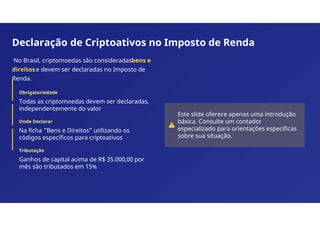 Declaração de Criptoativos no Imposto de Renda
No Brasil, criptomoedas são consideradasbens e
direitose devem ser declaradas no Imposto de
Renda.
Obrigatoriedade
Todas as criptomoedas devem ser declaradas,
independentemente do valor
Onde Declarar
Na ficha "Bens e Direitos" utilizando os
códigos específicos para criptoativos
Tributação
Ganhos de capital acima de R$ 35.000,00 por
mês são tributados em 15%
Este slide oferece apenas uma introdução
básica. Consulte um contador
especializado para orientações específicas
sobre sua situação.
 