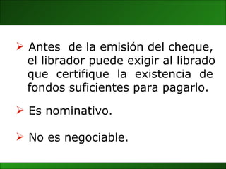 Antes  de la emisión del cheque,  el librador puede exigir al librado que  certifique  la  existencia  de fondos suficientes para pagarlo. No es negociable. Es nominativo. 