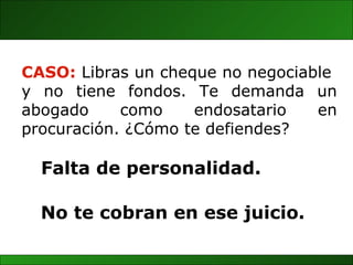 No te cobran en ese juicio. CASO:  Libras un cheque no negociable  y  no  tiene  fondos.  Te  demanda  un abogado  como  endosatario  en procuración. ¿Cómo te defiendes? Falta de personalidad. 