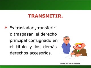 Es trasladar ,transferir  o traspasar  el derecho  principal consignado en el  título  y  los  demás derechos accesorios. * *Utilizado para fines de enseñanza. TRANSMITIR. 
