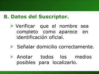 Anotar  todos  los  medios posibles  para  localizarlo. 8. Datos del Suscriptor. Verificar  que  el  nombre  sea  completo  como  aparece  en  identificación oficial. Señalar domicilio correctamente. 