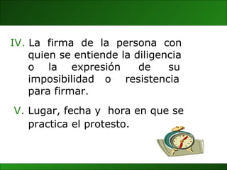 V.  Lugar, fecha y  hora en que se  practica el protesto.   IV.  La  firma  de  la  persona  con quien se entiende la diligencia o  la  expresión  de  su imposibilidad  o  resistencia para firmar. 