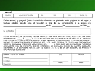 Debo (emos) y pagaré (mos) incondicionalmente sin pretexto este pagaré en el lugar y fechas citadas donde elija el tenedor el día de su vencimiento a la orden de ____________________________________ el día _________de ____________ de 200 __ La cantidad de  VALOR RECIBIDO A MI (NUESTRA) ENTERA SATISFACCIÓN. ESTE PAGARE FORMA PARTE DE UNA SERIE NUMERADA DEL _____ AL ______ Y TODOS ESTAN SUJETOS A LA CONDICION DE OUE DE NO PAGARSE CUALQUIERA DE ELLOS A SU VENCIMIENTO. SERAN EXIGIBLES TODOS LOS QUE LE SIGUEN EN NUMERO. ADEMAS DE LOS \A VENCIDOS DE ACUERDO AL ART 79 DE LA LEY GENERAL DE TÍTULOS y OPERACIONES DE CREDITO. CAUSARAN INTERESES MORATORIOS DEL ______ % POR CADA MES O FRACCION PAGADERO JUNTAMENTE CON EL PRINCIPAL DICHOS INTERESES SE CAUSARAN SOBRE EL CAPITAL INSOLUTO. CONFORME A LO DISPUESTO POR EL ART 152 INCISO I. II. III. IV DE LA LEY GENERAL DE TITULOS Y OPERACIONES DE CREDITO PAGARÉ BUENO POR AÑO MES DÍA LUGAR DE EXPEDICIÓN NÚMERO DEUDOR ______________________ FIRMA AVAL _____________________ FIRMA NOMBRE Y DATOS DEL DEUDOR NOMBRE ____________________________________________________ DOMICILIO_____________________________________________________ POBLACIÓN _________________________________________________ 