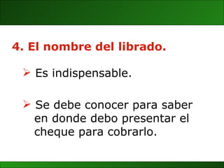 4. El nombre del librado. Se debe conocer para saber  en donde debo presentar el  cheque para cobrarlo. Es indispensable. 