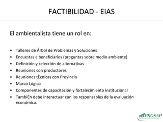 El ambientalista tiene un rol en: Talleres de Árbol de Problemas y Soluciones Encuestas a beneficiarios (preguntas sobre medio ambiente) Definición y selección de alternativas Reuniones con productores  Reuniones técnicas con Provincia Marco Lógico Componentes de capacitación y fortalecimiento institucional También debe interactuar con los responsables de la evaluación económica. FACTIBILIDAD - EIAS 