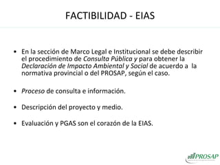 En la sección de Marco Legal e Institucional se debe describir el procedimiento de  Consulta Pública y  para obtener la  Declaración de Impacto Ambiental y Social  de acuerdo a  la normativa provincial o del PROSAP, según el caso. Proceso  de consulta e información. Descripción del proyecto y medio. Evaluación y PGAS son el corazón de la EIAS. FACTIBILIDAD - EIAS 