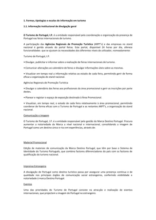 1. Formas, tipologias e escalas de informação em turismo
1.1. Informação institucional de divulgação geral
O Turismo de Portugal, I.P. é a entidade responsável pela coordenação e organização da presença de
Portugal nas feiras internacionais de turismo.
A participação das Agências Regionais de Promoção Turística (ARPT’s) e das empresas no stand
nacional é gerida através do portal feiras. Este portal, disponível 24 horas por dia, oferece
funcionalidades que se ajustam às necessidades dos diferentes níveis de utilizador, nomeadamente:
Turismo de Portugal, I.P.
• Divulgar, publicitar e informar sobre a realização de feiras internacionais de turismo.
• Comunicar alterações ao calendário de feiras e divulgar informações úteis sobre as mesmas.
• Visualizar em tempo real a informação relativa ao estado de cada feira, permitindo gerir de forma
eficaz a organização do stand nacional.
Agências Regionais de Promoção Turística
• Divulgar o calendário das feiras aos profissionais da área promocional e gerir as inscrições por parte
destes.
• Planear e registar o espaço de exposição destinado à Área Promocional.
• Visualizar, em tempo real, o estado de cada feira relativamente à área promocional, permitindo
coordenar de forma eficaz com o Turismo de Portugal e as restantes ARPT’s, a organização do stand
nacional.
Comunicação e Imagem
O Turismo de Portugal, I.P. é a entidade responsável pela gestão da Marca Destino Portugal. Procura
aumentar a notoriedade da Marca a nível nacional e internacional, consolidando a imagem de
Portugal como um destino único e rico em experiências, através de:
Material Promocional
Edição de materiais de comunicação da Marca Destino Portugal, que têm por base o Sistema de
Identidade do Turismo Português, que combina factores diferenciadores do país com os factores de
qualificação do turismo nacional.
Imprensa Estrangeira
A divulgação de Portugal como destino turístico passa por assegurar uma presença contínua e de
qualidade nos principais órgãos de comunicação social estrangeiros, conferindo visibilidade e
notoriedade à marca Destino Portugal.
Eventos
Uma das prioridades do Turismo de Portugal consiste na atracção e realização de eventos
internacionais, que projectem a imagem de Portugal no estrangeiro.
 
