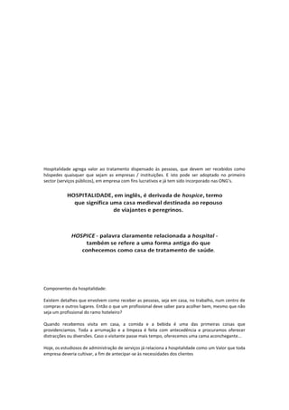 Hospitalidade agrega valor ao tratamento dispensado às pessoas, que devem ser recebidos como
hóspedes quaisquer que sejam as empresas / instituições. E isto pode ser adoptado no primeiro
sector (serviços públicos), em empresa com fins lucrativos e já tem sido incorporado nas ONG’s.
Componentes da hospitalidade:
Existem detalhes que envolvem como receber as pessoas, seja em casa, no trabalho, num centro de
compras e outros lugares. Então o que um profissional deve saber para acolher bem, mesmo que não
seja um profissional do ramo hoteleiro?
Quando recebemos visita em casa, a comida e a bebida é uma das primeiras coisas que
providenciamos. Toda a arrumação e a limpeza é feita com antecedência e procuramos oferecer
distracções ou diversões. Caso o visitante passe mais tempo, oferecemos uma cama aconchegante...
Hoje, os estudiosos de administração de serviços já relaciona a hospitalidade como um Valor que toda
empresa deveria cultivar, a fim de antecipar-se às necessidades dos clientes
 