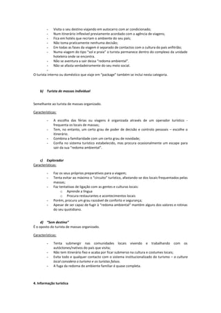 - Visita o seu destino viajando em autocarro com ar condicionado;
- Num itinerário inflexível previamente acordado com a agência de viagens;
- Fica em hotéis que recriam o ambiente do seu país;
- Não toma praticamente nenhuma decisão;
- Em todas as fases da viagem é separado de contactos com a cultura do país anfitrião;
- Numa viagem do tipo “sol e praia” o turista permanece dentro do complexo da unidade
hoteleira onde se encontra.
- Não se aventura a sair dessa “redoma ambiental”.
- Não se afasta verdadeiramente do seu meio social.
-
O turista interno ou doméstico que viaje em “package” também se inclui nesta categoria.
b) Turista de massas individual
Semelhante ao turista de massas organizado.
Características:
- A escolha das férias ou viagens é organizada através de um operador turístico -
frequenta os locais de massas;
- Tem, no entanto, um certo grau de poder de decisão e controlo pessoais – escolhe o
itinerário.
- Combina a familiaridade com um certo grau de novidade;
- Confia no sistema turístico estabelecido, mas procura ocasionalmente um escape para
sair da sua “redoma ambiental”.
c) Explorador
Características:
- Faz os seus próprios preparativos para a viagem;
- Tenta evitar ao máximo o “circuito” turístico, afastando-se dos locais frequentados pelas
massas;
- Faz tentativas de ligação com as gentes e culturas locais:
o Aprende a língua
o Procura restaurantes e acontecimentos locais
- Porém, procura um grau razoável de conforto e segurança;
- Apesar de ser capaz de fugir à “redoma ambiental” mantém alguns dos valores e rotinas
do seu quotidiano.
d) “Sem destino”
É o oposto do turista de massas organizado.
Características:
- Tenta submergir nas comunidades locais vivendo e trabalhando com os
autóctones/nativos do país que visita;
- Não tem itinerário fixo e acaba por ficar submerso na cultura e costumes locais;
- Evita todo e qualquer contacto com o sistema institucionalizado do turismo – a cultura
local considera o turismo e os turistas falsos.
- A fuga da redoma do ambiente familiar é quase completa.
4. Informação turística
 