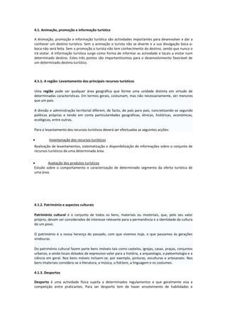 4.1. Animação, promoção e informação turística
A Animação, promoção e informação turística são actividades importantes para desenvolver e dar a
conhecer um destino turístico. Sem a animação o turista não se diverte e a sua divulgação boca-a-
boca não será feita. Sem a promoção o turista não tem conhecimento do destino, sendo que nunca o
irá visitar. A informação turística surge como forma de informar as actividade e locais a visitar num
determinado destino. Estes três pontos são importantíssimos para o desenvolvimento favorável de
um determinado destino turístico.
4.1.1. A região: Levantamento dos principais recursos turísticos
Uma região pode ser qualquer área geográfica que forme uma unidade distinta em virtude de
determinadas características. Em termos gerais, costumam, mas não necessariamente, ser menores
que um país.
A divisão e administração territorial diferem, de facto, de país para país, concretizando-se segundo
políticas próprias e tendo em conta particularidades geográficas, étnicas, históricas, económicas,
ecológicas, entre outras.
Para o levantamento dos recursos turísticos deverá ser efectuadas as seguintes acções:
 Inventariação dos recursos turísticos
Realização de levantamentos, sistematização e disponibilização de informações sobre o conjunto de
recursos turísticos de uma determinada área.
 Avaliação dos produtos turísticos
Estudo sobre o comportamento e caracterização de determinado segmento da oferta turística de
uma área.
4.1.2. Património e aspectos culturais
Património cultural é o conjunto de todos os bens, materiais ou imateriais, que, pelo seu valor
próprio, devam ser considerados de interesse relevante para a permanência e a identidade da cultura
de um povo.
O património é a nossa herança do passado, com que vivemos hoje, e que passamos às gerações
vindouras.
Do património cultural fazem parte bens imóveis tais como castelos, igrejas, casas, praças, conjuntos
urbanos, e ainda locais dotados de expressivo valor para a história, a arqueologia, a paleontologia e a
ciência em geral. Nos bens móveis incluem-se, por exemplo, pinturas, esculturas e artesanato. Nos
bens imateriais considera-se a literatura, a música, o folclore, a linguagem e os costumes.
4.1.3. Desportos
Desporto é uma actividade física sujeita a determinados regulamentos e que geralmente visa a
competição entre praticantes. Para ser desporto tem de haver envolvimento de habilidades e
 