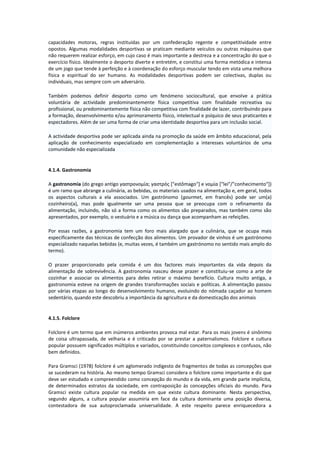 capacidades motoras, regras instituídas por um confederação regente e competitividade entre
opostos. Algumas modalidades desportivas se praticam mediante veículos ou outras máquinas que
não requerem realizar esforço, em cujo caso é mais importante a destreza e a concentração do que o
exercício físico. Idealmente o desporto diverte e entretém, e constitui uma forma metódica e intensa
de um jogo que tende à perfeição e à coordenação do esforço muscular tendo em vista uma melhora
física e espiritual do ser humano. As modalidades desportivas podem ser colectivas, duplas ou
individuais, mas sempre com um adversário.
Também podemos definir desporto como um fenómeno sociocultural, que envolve a prática
voluntária de actividade predominantemente física competitiva com finalidade recreativa ou
profissional, ou predominantemente física não competitiva com finalidade de lazer, contribuindo para
a formação, desenvolvimento e/ou aprimoramento físico, intelectual e psíquico de seus praticantes e
espectadores. Além de ser uma forma de criar uma identidade desportiva para um inclusão social.
A actividade desportiva pode ser aplicada ainda na promoção da saúde em âmbito educacional, pela
aplicação de conhecimento especializado em complementação a interesses voluntários de uma
comunidade não especializada
4.1.4. Gastronomia
A gastronomia (do grego antigo γαστρονομία; γαστρός *"estômago"+ e νομία *"lei"/"conhecimento"+)
é um ramo que abrange a culinária, as bebidas, os materiais usados na alimentação e, em geral, todos
os aspectos culturais a ela associados. Um gastrónomo (gourmet, em francês) pode ser um(a)
cozinheiro(a), mas pode igualmente ser uma pessoa que se preocupa com o refinamento da
alimentação, incluindo, não só a forma como os alimentos são preparados, mas também como são
apresentados, por exemplo, o vestuário e a música ou dança que acompanham as refeições.
Por essas razões, a gastronomia tem um foro mais alargado que a culinária, que se ocupa mais
especificamente das técnicas de confecção dos alimentos. Um provador de vinhos é um gastrónomo
especializado naquelas bebidas (e, muitas vezes, é também um gastrónomo no sentido mais amplo do
termo).
O prazer proporcionado pela comida é um dos factores mais importantes da vida depois da
alimentação de sobrevivência. A gastronomia nasceu desse prazer e constituiu-se como a arte de
cozinhar e associar os alimentos para deles retirar o máximo benefício. Cultura muito antiga, a
gastronomia esteve na origem de grandes transformações sociais e políticas. A alimentação passou
por várias etapas ao longo do desenvolvimento humano, evoluindo do nómada caçador ao homem
sedentário, quando este descobriu a importância da agricultura e da domesticação dos animais
4.1.5. Folclore
Folclore é um termo que em inúmeros ambientes provoca mal estar. Para os mais jovens é sinônimo
de coisa ultrapassada, de velharia e é criticado por se prestar a paternalismos. Folclore e cultura
popular possuem significados múltiplos e variados, constituindo conceitos complexos e confusos, não
bem definidos.
Para Gramsci (1978) folclore é um aglomerado indigesto de fragmentos de todas as concepções que
se sucederam na história. Ao mesmo tempo Gramsci considera o folclore como importante e diz que
deve ser estudado e compreendido como concepção do mundo e da vida, em grande parte implícita,
de determinados estratos da sociedade, em contraposição às concepções oficiais do mundo. Para
Gramsci existe cultura popular na medida em que existe cultura dominante. Nesta perspectiva,
segundo alguns, a cultura popular assumiria em face da cultura dominante uma posição diversa,
contestadora de sua autoproclamada universalidade. A este respeito parece enriquecedora a
 