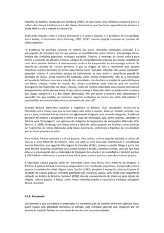 hipótese de Bakhtin, destacada por Ginzburg (1987), de que existe uma influência recíproca entre a
cultura das classes subalternas e a das classes dominantes, que funcionou especialmente durante a
Idade Média e até a metade do século XVI.
Analisando relações entre a cultura dominante e a cultura popular, e o problema da circularidade
entre ambas, o historiador Carlo Ginzburg (1987: 16/17) assume posição favorável ao conceito de
cultura popular:
“A existência de desníveis culturais no interior das assim chamadas sociedades civilizadas é o
pressuposto da disciplina que foi aos poucos se autodefinindo como folclore, antropologia social,
história das tradições populares, etnologia européia. Todavia, o emprego do termo cultura para
definir o conjunto de atitudes, crenças, códigos de comportamento próprios das classes subalternas
num certo período histórico é relativamente tardio e foi emprestado da antropologia cultural. Só
através do conceito de ‘cultura primitiva’ é que se chegou de fato a reconhecer que aqueles
indivíduos outrora definidos de forma paternalista como ‘camadas inferiores dos povos civilizados’
possuíam cultura. A consciência pesada do colonialismo se uniu assim à consciência pesada da
opressão de classe. Dessa maneira foi superada, pelos menos verbalmente, não só a concepção
antiquada de folclore como mera coleção de curiosidades, mas também a posição de quem distinguia
nas idéias, crenças, visões do mundo das classes subalternas nada mais do que um acúmulo
desorgânico de fragmentos de idéias, crenças, visões do mundo elaborados pelas classes dominantes
provavelmente vários séculos antes. A essa altura começa a discussão sobre a relação entre a cultura
das classes subalternas e a das classes dominadas. Até que ponto a primeira está subordinada à
segunda? Em que medida, ao contrário, exprime conteúdos ao menos em parte alternativos? É
possível falar em circularidade entre os dois níveis de cultura?”
Gramsci destaca elementos positivos e negativos no folclore. Suas concepções encontram-se
difundidas entre intelectuais que se interessam pela cultura popular. Deve-se ressaltar contudo, que
para o povo, o folclore não se constitui um aglomerado indigesto, mas um todo integrado. A visão do
portador do folclore é totalizante e difere da visão do intelectual, que, como Gramsci, considera o
folclore uma “bricolagem”, um aglomerado indigesto de fragmentos de concepções diferentes (Ver
Ferretti, S. 1990). Ginzburg, com vimos, critica a idéia de cultura popular em Gramsci, como acúmulo
de fragmentos de idéias elaboradas pela classe dominante, preferindo a hipótese da circularidade
entre cultura popular e erudita.
Para muitos, folclore eqüivale a cultura popular. Para outros, cultura popular eqüivale a cultura de
massas e seria diferente do folclore. Com isso abre-se uma discussão interminável e considerada
mesmo bizantina, que segundo Rita Segato de Carvalho (1992), começa a perder fôlego a partir dos
anos 60 com mudanças ocorridas nas Ciências Sociais e devido a diversos fatores, uma vez que hoje
dilui-se a preocupação com a elaboração de tipologias de culturas e de sociedades e também porque
é difícil definir e diferenciar o que é e o que não é povo, como o que é e o que não é cultura popular.
A expressão cultura popular pode ser entendida como uma forma mais moderna de designar o
folclore. A palavra folclore encontra-se desgastada e tem conotações pejorativas. A expressão cultura
popular é também discutível. Alguns como Canclini (1983), propõem a expressão culturas do povo. O
conceito de cultura popular, criticado sobretudo por cientistas sociais, vem sendo hoje largamente
utilizado no âmbito da História. Isambert (1982) discute o renascimento do interesse pelo estudo de
religião, cultura popular e festas, como temas interrelacionados e caracteriza múltiplas utilizações
destes conceitos.
4.1.6. Artesanato
Inicialmente o que caracteriza o artesanato é a transformação da matéria-prima em objectos úteis,
quem realiza esta actividade denomina-se artesão, este reproduz objectos que chegaram até ele
através da tradição familiar ou cria novos de acordo com suas necessidades.
 