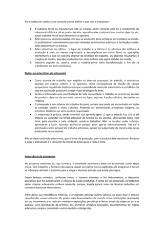 Para evidenciar melhor este conceito vamos definir o que não é artesanato.
1. A indústria têxtil ou manufactura não se encaixa neste conceito pois há o predomínio da
máquina é a fábrica, ali se produz tecidos, aparelhos electrodomésticos, muitos objectos etc,
quem trabalha neste local denomina-se operário.
2. Artes puras ou desinteressadas, em que se produzem bens artísticos em estúdios ou ateliês.
Os profissionais normalmente possuem elevados sentimentos estéticos e formação erudita.
Estes denominam-se artistas.
3. Artes industriais ou ofícios - o lugar de trabalho é a oficina e os obreiros são artífices. A
produção é mais ou menos organizada, e decompõe-se em várias fases ou operações
elementares a que se costuma chamar de diversão do trabalho. Os objectos resultantes é
criações de muitos, elas são produzidas em série embora não sejam obtidas em molde.
4. Industria popular ou caseira, onde a matéria-prima sofre transformação a fim de se
transformar em bem económico.
Outras características do artesanato
 Como sistema de trabalho que engloba os diversos processos de artesão, o artesanato
assinala um avanço cultural e só apareceu como consequência da divisão de campo
ocupacional no período histórico em que a precisão de meios de subsistência e os hábitos de
vida em sociedade passaram a exigir maior produção de bens.
 Sendo o artesanato uma manifestação de vida comunitária, o trabalho se orienta no sentido
de produzir objectos de uso mais comum no lugar, seja em função utilitária, decorativa ou
religiosa.
 O artesanato é um sistema de trabalho do povo, se bem que pode ser encontrado em todas
as camadas sociais e níveis culturais. Podendo ser denominado artesanato indígena, ou
primitivo, folclórico ou semi-erudito, requintado.
 O artesanato é prático, sendo informal sua aprendizagem. O que o artesão faz, cria-o ele
próprio ou aprender na tenda artesanal da família ou do vizinho, observando como este
fazia, pela vivencia e pela imitação, vendo-o trabalhar. Não se receber aulas teóricas;
aprende-se a fazer, fazendo; pratica-se porque quer; age-se voluntariamente. Vai daí o
acentuado cunho pessoal do trabalho artesanal, apesar da vulgaridade da maioria das peças
produzidas nesse sistema.
Não se deve confundir artesanato, que é fonte de produção, com o produto dele resultante. Produto
é coisa e artesanato é o conjunto de maneiras pelas quais a coisa é feita.
Importância do artesanato
No processo evolutivo da raça humana, a actividade económica deve ser examinada como etapa
inicial. Sem trabalho, o homem não avança sequer um palmo na via esplêndida do progresso. E foram
as mãos que abriram o caminho para a longa e vitoriosa jornada que ainda prossegue.
Desde tempos remotos, conforme vimos, o homem inventou e fez instrumentos, e descobriu
processos que lhe aumentaram a eficácia da acção produtiva. À soma de tais possessos acreditamos
poder chamar artesanato, embora nascente, porque, àquela época, eram as técnicas reduzidas em
número e bastante elementares.
Além dessa sua importância histórica, o artesanato abrange outros valores, os quais hoje o tornam
reconhecido, universalmente. Os povos mais desenvolvidos do mundo criam instituições destinadas
ao seu incremento e o realizam mediante exposições periódicas e feiras anuais de objectos de arte
popular, com distribuição de prémios aos primeiros artesãos colocados, levantamentos de mapas
artesanais, amparo comercial e outras medidas inteligentes.
 