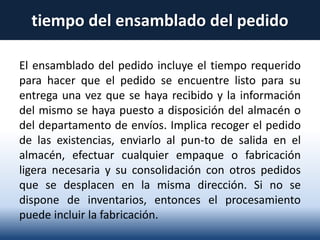 tiempo del ensamblado del pedido
El ensamblado del pedido incluye el tiempo requerido
para hacer que el pedido se encuentre listo para su
entrega una vez que se haya recibido y la información
del mismo se haya puesto a disposición del almacén o
del departamento de envíos. Implica recoger el pedido
de las existencias, enviarlo al pun-to de salida en el
almacén, efectuar cualquier empaque o fabricación
ligera necesaria y su consolidación con otros pedidos
que se desplacen en la misma dirección. Si no se
dispone de inventarios, entonces el procesamiento
puede incluir la fabricación.
 