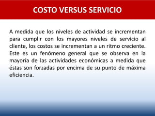 COSTO VERSUS SERVICIO
A medida que los niveles de actividad se incrementan
para cumplir con los mayores niveles de servicio al
cliente, los costos se incrementan a un ritmo creciente.
Este es un fenómeno general que se observa en la
mayoría de las actividades económicas a medida que
éstas son forzadas por encima de su punto de máxima
eficiencia.
 