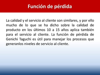 Función de pérdida
La calidad y el servicio al cliente son similares, y por ello
mucho de lo que se ha dicho sobre la calidad de
producto en los últimos 10 a 15 años aplica también
para el servicio al cliente. La función de pérdida de
Genichi Taguchi es útil para manejar los procesos que
generanlos niveles de servicio al cliente.
 
