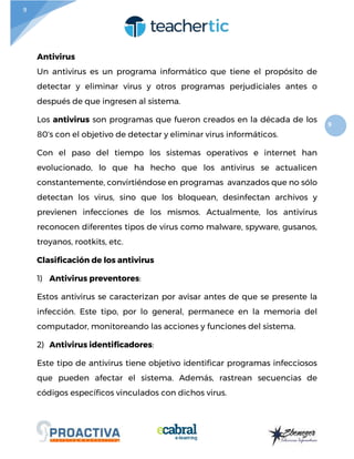 9
9
Antivirus
Un antivirus es un programa informático que tiene el propósito de
detectar y eliminar virus y otros programas perjudiciales antes o
después de que ingresen al sistema.
Los antivirus son programas que fueron creados en la década de los
80's con el objetivo de detectar y eliminar virus informáticos.
Con el paso del tiempo los sistemas operativos e internet han
evolucionado, lo que ha hecho que los antivirus se actualicen
constantemente, convirtiéndose en programas avanzados que no sólo
detectan los virus, sino que los bloquean, desinfectan archivos y
previenen infecciones de los mismos. Actualmente, los antivirus
reconocen diferentes tipos de virus como malware, spyware, gusanos,
troyanos, rootkits, etc.
Clasificación de los antivirus
1) Antivirus preventores:
Estos antivirus se caracterizan por avisar antes de que se presente la
infección. Este tipo, por lo general, permanece en la memoria del
computador, monitoreando las acciones y funciones del sistema.
2) Antivirus identificadores:
Este tipo de antivirus tiene objetivo identificar programas infecciosos
que pueden afectar el sistema. Además, rastrean secuencias de
códigos específicos vinculados con dichos virus.
 