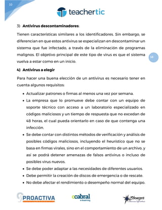 10
10
3) Antivirus descontaminadores:
Tienen características similares a los identificadores. Sin embargo, se
diferencian en que estos antivirus se especializan en descontaminar un
sistema que fue infectado, a través de la eliminación de programas
malignos. El objetivo principal de este tipo de virus es que el sistema
vuelva a estar como en un inicio.
4) Antivirus a elegir
Para hacer una buena elección de un antivirus es necesario tener en
cuenta algunos requisitos:
 Actualizar patrones o firmas al menos una vez por semana.
 La empresa que lo promueve debe contar con un equipo de
soporte técnico con acceso a un laboratorio especializado en
códigos maliciosos y un tiempo de respuesta que no excedan de
48 horas, el cual pueda orientarlo en caso de que contenga una
infección.
 Se debe contar con distintos métodos de verificación y análisis de
posibles códigos maliciosos, incluyendo el heurístico que no se
basa en firmas virales, sino en el comportamiento de un archivo, y
así se podrá detener amenazas de falsos antivirus o incluso de
posibles virus nuevos.
 Se debe poder adaptar a las necesidades de diferentes usuarios.
 Debe permitir la creación de discos de emergencia o de rescate.
 No debe afectar el rendimiento o desempeño normal del equipo.
 