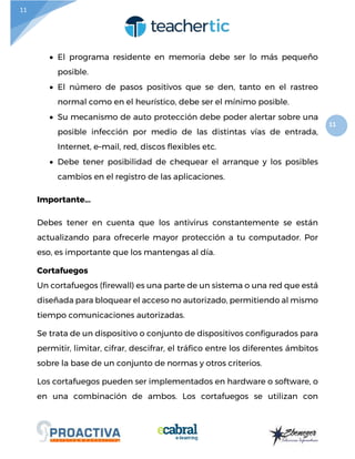 11
11
 El programa residente en memoria debe ser lo más pequeño
posible.
 El número de pasos positivos que se den, tanto en el rastreo
normal como en el heurístico, debe ser el mínimo posible.
 Su mecanismo de auto protección debe poder alertar sobre una
posible infección por medio de las distintas vías de entrada,
Internet, e–mail, red, discos flexibles etc.
 Debe tener posibilidad de chequear el arranque y los posibles
cambios en el registro de las aplicaciones.
Importante...
Debes tener en cuenta que los antivirus constantemente se están
actualizando para ofrecerle mayor protección a tu computador. Por
eso, es importante que los mantengas al día.
Cortafuegos
Un cortafuegos (firewall) es una parte de un sistema o una red que está
diseñada para bloquear el acceso no autorizado, permitiendo al mismo
tiempo comunicaciones autorizadas.
Se trata de un dispositivo o conjunto de dispositivos configurados para
permitir, limitar, cifrar, descifrar, el tráfico entre los diferentes ámbitos
sobre la base de un conjunto de normas y otros criterios.
Los cortafuegos pueden ser implementados en hardware o software, o
en una combinación de ambos. Los cortafuegos se utilizan con
 