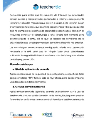 12
12
frecuencia para evitar que los usuarios de Internet no autorizados
tengan acceso a redes privadas conectadas a Internet, especialmente
intranets. Todos los mensajes que entren o salgan de la intranet pasan
a través del cortafuegos, que examina cada mensaje y bloquea aquellos
que no cumplen los criterios de seguridad especificados. También es
frecuente conectar el cortafuegos a una tercera red, llamada zona
desmilitarizada o DMZ, en la que se ubican los servidores de la
organización que deben permanecer accesibles desde la red exterior.
Un cortafuegos correctamente configurado añade una protección
necesaria a la red, pero que en ningún caso debe considerarse
suficiente. La seguridad informática abarca más ámbitos y más niveles
de trabajo y protección.
Tipos de cortafuegos
a. Nivel de aplicación de pasarela
Aplica mecanismos de seguridad para aplicaciones específicas, tales
como servidores FTP y Telnet. Esto es muy eficaz, pero puede imponer
una degradación del rendimiento.
b. Circuito a nivel de pasarela
Aplica mecanismos de seguridad cuando una conexión TCP o UDP es
establecida. Una vez que la conexión se ha hecho, los paquetes pueden
fluir entre los anfitriones sin más control. Permite el establecimiento de
 