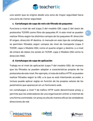 13
13
una sesión que se origine desde una zona de mayor seguridad hacia
una zona de menor seguridad.
c. Cortafuegos de capa de red o de filtrado de paquetes
Funciona a nivel de red (capa 3 del modelo OSI, capa 2 del stack de
protocolos TCP/IP) como filtro de paquetes IP. A este nivel se pueden
realizar filtros según los distintos campos de los paquetes IP: dirección
IP origen, dirección IP destino. A menudo en este tipo de cortafuegos
se permiten filtrados según campos de nivel de transporte (capa 3
TCP/IP, capa 4 Modelo OSI), como el puerto origen y destino, o a nivel
de enlace de datos (no existe en TCP/IP, capa 2 Modelo OSI) como la
dirección MAC.
d. Cortafuegos de capa de aplicación
Trabaja en el nivel de aplicación (capa 7 del modelo OSI), de manera
que los filtrados se pueden adaptar a características propias de los
protocolos de este nivel. Por ejemplo, si trata de tráfico HTTP, se pueden
realizar filtrados según la URL a la que se está intentando acceder, e
incluso puede aplicar reglas en función de los propios valores de los
parámetros que aparezcan en un formulario web.
Un cortafuegos a nivel 7 de tráfico HTTP suele denominarse proxy, y
permite que los ordenadores de una organización entren a Internet de
una forma controlada. Un proxy oculta de manera eficaz las verdaderas
direcciones de red.
 