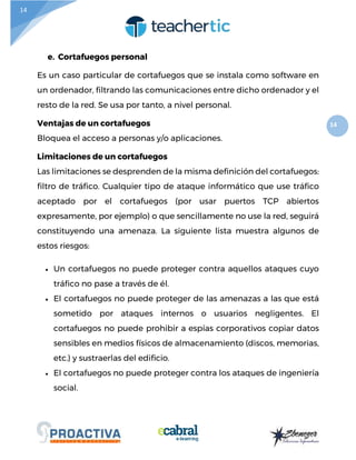 14
14
e. Cortafuegos personal
Es un caso particular de cortafuegos que se instala como software en
un ordenador, filtrando las comunicaciones entre dicho ordenador y el
resto de la red. Se usa por tanto, a nivel personal.
Ventajas de un cortafuegos
Bloquea el acceso a personas y/o aplicaciones.
Limitaciones de un cortafuegos
Las limitaciones se desprenden de la misma definición del cortafuegos:
filtro de tráfico. Cualquier tipo de ataque informático que use tráfico
aceptado por el cortafuegos (por usar puertos TCP abiertos
expresamente, por ejemplo) o que sencillamente no use la red, seguirá
constituyendo una amenaza. La siguiente lista muestra algunos de
estos riesgos:
 Un cortafuegos no puede proteger contra aquellos ataques cuyo
tráfico no pase a través de él.
 El cortafuegos no puede proteger de las amenazas a las que está
sometido por ataques internos o usuarios negligentes. El
cortafuegos no puede prohibir a espías corporativos copiar datos
sensibles en medios físicos de almacenamiento (discos, memorias,
etc.) y sustraerlas del edificio.
 El cortafuegos no puede proteger contra los ataques de ingeniería
social.
 