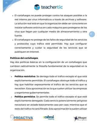 15
15
 El cortafuegos no puede proteger contra los ataques posibles a la
red interna por virus informáticos a través de archivos y software.
La solución real está en que la organización debe ser consciente en
instalar software antivirus en cada máquina para protegerse de los
virus que llegan por cualquier medio de almacenamiento u otra
fuente.
 El cortafuegos no protege de los fallos de seguridad de los servicios
y protocolos cuyo tráfico esté permitido. Hay que configurar
correctamente y cuidar la seguridad de los servicios que se
publiquen en Internet.
Políticas del cortafuegos
Hay dos políticas básicas en la configuración de un cortafuegos que
cambian radicalmente la filosofía fundamental de la seguridad en la
organización:
 Política restrictiva: Se deniega todo el tráfico excepto el que está
explícitamente permitido. El cortafuegos obstruye todo el tráfico y
hay que habilitar expresamente el tráfico de los servicios que se
necesiten. Esta aproximación es la que suelen utilizar las empresas
y organismos gubernamentales.
 Política permisiva: Se permite todo el tráfico excepto el que esté
explícitamente denegado. Cada servicio potencialmente peligroso
necesitará ser aislado básicamente caso por caso, mientras que el
resto del tráfico no será filtrado. Esta aproximación la suelen utilizar
 