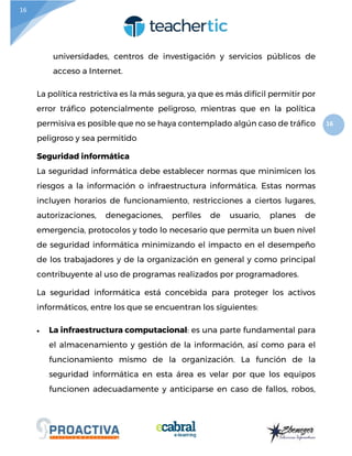 16
16
universidades, centros de investigación y servicios públicos de
acceso a Internet.
La política restrictiva es la más segura, ya que es más difícil permitir por
error tráfico potencialmente peligroso, mientras que en la política
permisiva es posible que no se haya contemplado algún caso de tráfico
peligroso y sea permitido
Seguridad informática
La seguridad informática debe establecer normas que minimicen los
riesgos a la información o infraestructura informática. Estas normas
incluyen horarios de funcionamiento, restricciones a ciertos lugares,
autorizaciones, denegaciones, perfiles de usuario, planes de
emergencia, protocolos y todo lo necesario que permita un buen nivel
de seguridad informática minimizando el impacto en el desempeño
de los trabajadores y de la organización en general y como principal
contribuyente al uso de programas realizados por programadores.
La seguridad informática está concebida para proteger los activos
informáticos, entre los que se encuentran los siguientes:
 La infraestructura computacional: es una parte fundamental para
el almacenamiento y gestión de la información, así como para el
funcionamiento mismo de la organización. La función de la
seguridad informática en esta área es velar por que los equipos
funcionen adecuadamente y anticiparse en caso de fallos, robos,
 