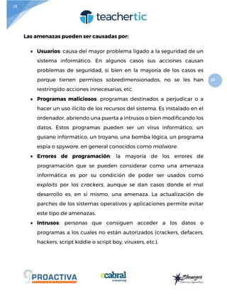 18
18
Las amenazas pueden ser causadas por:
 Usuarios: causa del mayor problema ligado a la seguridad de un
sistema informático. En algunos casos sus acciones causan
problemas de seguridad, si bien en la mayoría de los casos es
porque tienen permisos sobredimensionados, no se les han
restringido acciones innecesarias, etc.
 Programas maliciosos: programas destinados a perjudicar o a
hacer un uso ilícito de los recursos del sistema. Es instalado en el
ordenador, abriendo una puerta a intrusos o bien modificando los
datos. Estos programas pueden ser un virus informático, un
gusano informático, un troyano, una bomba lógica, un programa
espía o spyware, en general conocidos como malware.
 Errores de programación: la mayoría de los errores de
programación que se pueden considerar como una amenaza
informática es por su condición de poder ser usados como
exploits por los crackers, aunque se dan casos donde el mal
desarrollo es, en sí mismo, una amenaza. La actualización de
parches de los sistemas operativos y aplicaciones permite evitar
este tipo de amenazas.
 Intrusos: personas que consiguen acceder a los datos o
programas a los cuales no están autorizados (crackers, defacers,
hackers, script kiddie o script boy, viruxers, etc.).
 
