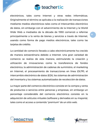 20
20
electrónicos, tales como Internet y otras redes informáticas.
Originalmente el término se aplicaba a la realización de transacciones
mediante medios electrónicos tales como el Intercambio electrónico
de datos, sin embargo con el advenimiento de la Internet y la World
Wide Web a mediados de la década de 1990 comenzó a referirse
principalmente a la venta de bienes y servicios a través de Internet,
usando como forma de pago medios electrónicos, tales como las
tarjetas de crédito.
La cantidad de comercio llevada a cabo electrónicamente ha crecido
de manera extraordinaria debido a Internet. Una gran variedad de
comercio se realiza de esta manera, estimulando la creación y
utilización de innovaciones como la transferencia de fondos
electrónica, la administración de cadenas de suministro, el marketing
en Internet, el procesamiento de transacciones en línea (OLTP), el
intercambio electrónico de datos (EDI), los sistemas de administración
del inventario y los sistemas automatizados de recolección de datos.
La mayor parte del comercio electrónico consiste en la compra y venta
de productos o servicios entre personas y empresas, sin embargo un
porcentaje considerable del comercio electrónico consiste en la
adquisición de artículos virtuales (software y derivados en su mayoría),
tales como el acceso a contenido "premium" de un sitio web.
 