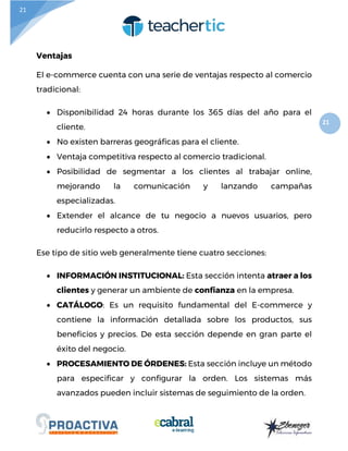 21
21
Ventajas
El e-commerce cuenta con una serie de ventajas respecto al comercio
tradicional:
 Disponibilidad 24 horas durante los 365 días del año para el
cliente.
 No existen barreras geográficas para el cliente.
 Ventaja competitiva respecto al comercio tradicional.
 Posibilidad de segmentar a los clientes al trabajar online,
mejorando la comunicación y lanzando campañas
especializadas.
 Extender el alcance de tu negocio a nuevos usuarios, pero
reducirlo respecto a otros.
Ese tipo de sitio web generalmente tiene cuatro secciones:
 INFORMACIÓN INSTITUCIONAL: Esta sección intenta atraer a los
clientes y generar un ambiente de confianza en la empresa.
 CATÁLOGO: Es un requisito fundamental del E-commerce y
contiene la información detallada sobre los productos, sus
beneficios y precios. De esta sección depende en gran parte el
éxito del negocio.
 PROCESAMIENTO DE ÓRDENES: Esta sección incluye un método
para especificar y configurar la orden. Los sistemas más
avanzados pueden incluir sistemas de seguimiento de la orden.
 
