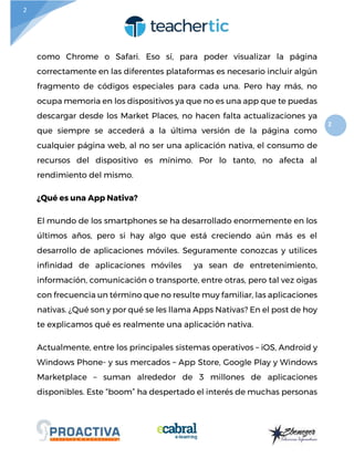 2
2
como Chrome o Safari. Eso sí, para poder visualizar la página
correctamente en las diferentes plataformas es necesario incluir algún
fragmento de códigos especiales para cada una. Pero hay más, no
ocupa memoria en los dispositivos ya que no es una app que te puedas
descargar desde los Market Places, no hacen falta actualizaciones ya
que siempre se accederá a la última versión de la página como
cualquier página web, al no ser una aplicación nativa, el consumo de
recursos del dispositivo es mínimo. Por lo tanto, no afecta al
rendimiento del mismo.
¿Qué es una App Nativa?
El mundo de los smartphones se ha desarrollado enormemente en los
últimos años, pero si hay algo que está creciendo aún más es el
desarrollo de aplicaciones móviles. Seguramente conozcas y utilices
infinidad de aplicaciones móviles ya sean de entretenimiento,
información, comunicación o transporte, entre otras, pero tal vez oigas
con frecuencia un término que no resulte muy familiar, las aplicaciones
nativas. ¿Qué son y por qué se les llama Apps Nativas? En el post de hoy
te explicamos qué es realmente una aplicación nativa.
Actualmente, entre los principales sistemas operativos – iOS, Android y
Windows Phone- y sus mercados – App Store, Google Play y Windows
Marketplace – suman alrededor de 3 millones de aplicaciones
disponibles. Este “boom” ha despertado el interés de muchas personas
 