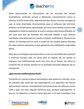 4
4
Estas aplicaciones se alimentarán de los recursos del propio
smartphone, teniendo acceso a diferentes características como la
cámara, el GPS, entre otras. Además de esto, tienen muchas ventajas ya
que, al estar diseñadas directamente para el software del terminal,
tendrán un rendimiento optimizado, así como una interfaz mucho más
adaptada al sistema operativo al cual el usuario está acostumbrado. Es
por esto que son las favoritas del mercado debido a que ofrecen
resultados más potentes en cuanto a diseño, usabilidad y eficiencia se
refiere. Su distribución se hace a través de los market places oficiales
de cada sistema operativo, lo que garantiza una visibilidad y seguridad
plena.
Otra de sus ventajas es que permiten su uso sin necesidad de conexión
a internet, aunque esto no quita que en alguna de sus partes la
requiera. Las notificaciones push son otro de su fuerte, así como la
creación de un acceso directo en tu pantalla principal después de su
instalación.
¿Qué son las notificaciones Push?
Teniendo en cuenta la época tecnológica que estamos viviendo, no es
de extrañar que cada día nos expongamos a la aparición de nuevas
aplicaciones móviles, smartphones, actualizaciones de software como
iOS9 y que, con esto, lleguen términos que, aunque supongamos lo
que es, no sabemos a ciencia cierta qué son ni en qué consisten. Uno
 