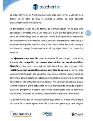 5
5
de estos términos es Notificación Push, algo que vemos y utilizamos a
diario. En el post de hoy te vamos a contar en qué consiste
exactamente este mecanismo.
La tecnología Push es una forma de comunicación en la que una
aplicación servidora envía un mensaje a un cliente-consumidor. Es
decir, es un mensaje que un servidor envía a una persona alertándolo
de que tiene una información nueva. Lo que caracteriza esta tecnología
es que es siempre el servidor el que inicia esta comunicación, aunque
el cliente no tenga interés en saber si hay algo nuevo. Lo comunica
siempre.
Un ejemplo muy sencillo para entender la tecnología push es el
sistema de recepción de correo electrónico de los dispositivos
BlackBerry. La gran novedad de esta tecnología fue que permitió
recibir los email según llegaban al servidor de correo, al enviar éste
una notificación push al dispositivo para que recogiese los mensajes. La
diferencia con respecto al sistema convencional de correo eléctrónico
es evidente, con el Outlook convencional nos vemos obligados a pulsar
“Enviar y Recibir” para actualizar nuestra bandeja de entrada, o por el
contrario programar nuestro servicio de correo para que se actualice
cada cierto intervalo de tiempo, siendo todo el proceso ineficiente.
Lo que más destaca de las notificaciones push es su inmediatez, ya que
no hace falta estar ejecutando la aplicación para que nos llegue.
 