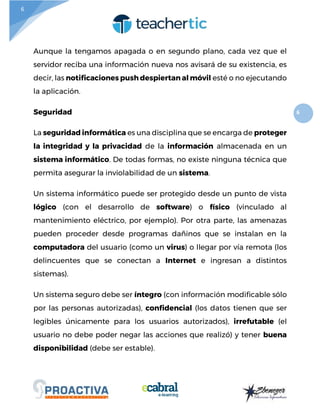 6
6
Aunque la tengamos apagada o en segundo plano, cada vez que el
servidor reciba una información nueva nos avisará de su existencia, es
decir, las notificaciones push despiertan al móvil esté o no ejecutando
la aplicación.
Seguridad
La seguridad informática es una disciplina que se encarga de proteger
la integridad y la privacidad de la información almacenada en un
sistema informático. De todas formas, no existe ninguna técnica que
permita asegurar la inviolabilidad de un sistema.
Un sistema informático puede ser protegido desde un punto de vista
lógico (con el desarrollo de software) o físico (vinculado al
mantenimiento eléctrico, por ejemplo). Por otra parte, las amenazas
pueden proceder desde programas dañinos que se instalan en la
computadora del usuario (como un virus) o llegar por vía remota (los
delincuentes que se conectan a Internet e ingresan a distintos
sistemas).
Un sistema seguro debe ser íntegro (con información modificable sólo
por las personas autorizadas), confidencial (los datos tienen que ser
legibles únicamente para los usuarios autorizados), irrefutable (el
usuario no debe poder negar las acciones que realizó) y tener buena
disponibilidad (debe ser estable).
 