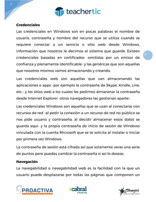 7
7
Credenciales
Las credenciales en Windows son en pocas palabras el nombre de
usuario, contraseña y nombre del recurso que se utiliza cuando se
requiere conectar a un servicio o sitio web desde Windows,
información que nosotros le decimos al sistema que guarde. Existen
credenciales basadas en certificados -emitidas por un emisor de
confianza y plenamente identificable- y las genéricas que son aquellas
que nosotros mismos vamos almacenando y creando.
Las credenciales web son aquellas que van almacenando las
aplicaciones o apps -por ejemplo la contraseña de Skype, Kindle, Line,
etc.- y los sitios web a los cuales les pedimos almacenar la contraseña
desde Internet Explorer -otros navegadores las gestionan aparte-.
Las credenciales Windows son aquellas que se usan al conectarse con
recursos de red -al pedir la conexión a un recurso de red no público se
nos pide usuario y contraseña, al decidir almacenar estos datos se
guarda aquí- y la propia contraseña de inicio de sesión de Windows
vinculada con la cuenta Microsoft que se te solicita al instalar o iniciar
por primera vez Windows.
La contraseña de sesión está cifrada así que solamente veras una serie
de puntos pero puedes cambiar la contraseña si así lo deseas.
Navegación
La navegabilidad o navegabilidad web es la facilidad con la que un
usuario puede desplazarse por todas las páginas que componen un
 