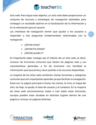 8
8
sitio web. Para lograr este objetivo, un sitio web debe proporcionar un
conjunto de recursos y estrategias de navegación diseñados para
conseguir un resultado óptimo en la localización de la información y
en la orientación para el usuario.
Las interfaces de navegación tienen que ayudar a los usuarios a
responder a tres preguntas fundamentales relacionadas con la
navegación:
 ¿Dónde estoy?
 ¿Dónde he estado?
 ¿Dónde puedo ir?
Es importante saber navegar por el interior de un sitio web, es decir,
conocer las funciones comunes que tienen las páginas web y sus
características generales, a fin de encontrar con facilidad la
información que buscamos y sacar partido a los recursos disponibles.
La mayoría de los sitios web contienen ciertas funciones y categorías
comunes que son importantes aprender ya que facilitan la navegación.
Estas son: la página principal o home, los menús, la intro, el mapa del
sitio, las faqs, la ayuda, el área de usuario y el contacto. En la mayoría
de sitios web encontraremos todas o casi todas estas funciones,
aunque pueden estar situadas en distintos lugares dentro de una
página e, incluso, en páginas distintas.
 